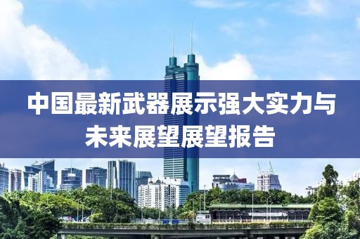 中国最新武器展示强大实力与未来展望展望报告