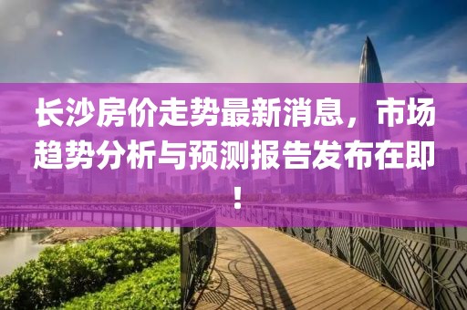 长沙房价走势最新消息，市场趋势分析与预测报告发布在即！