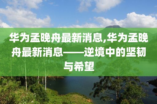 华为孟晚舟最新消息,华为孟晚舟最新消息——逆境中的坚韧与希望