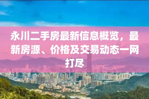 永川二手房最新信息概览，最新房源、价格及交易动态一网打尽