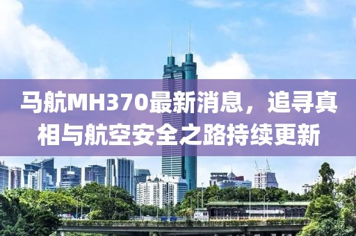 马航MH370最新消息，追寻真相与航空安全之路持续更新