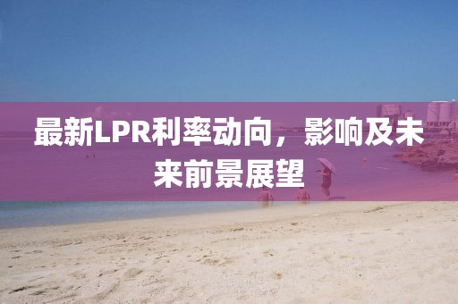 最新LPR利率动向，影响及未来前景展望