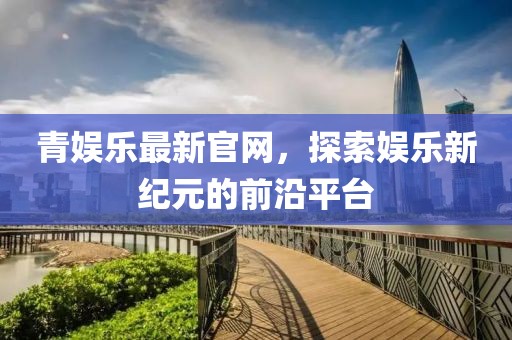 青娱乐最新官网，探索娱乐新纪元的前沿平台