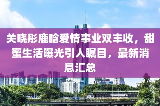 关晓彤鹿晗爱情事业双丰收，甜蜜生活曝光引人瞩目，最新消息汇总