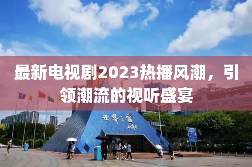 最新电视剧2023热播风潮，引领潮流的视听盛宴