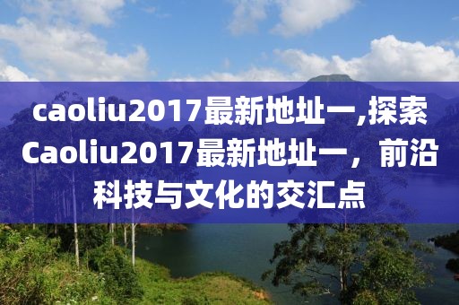 caoliu2017最新地址一,探索Caoliu2017最新地址一，前沿科技与文化的交汇点