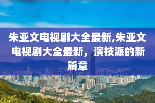 朱亚文电视剧大全最新,朱亚文电视剧大全最新，演技派的新篇章