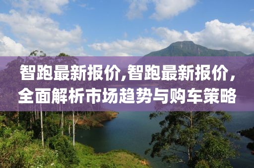 智跑最新报价,智跑最新报价，全面解析市场趋势与购车策略