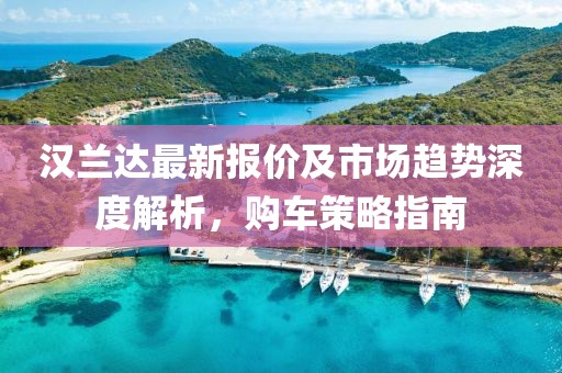 汉兰达最新报价及市场趋势深度解析，购车策略指南