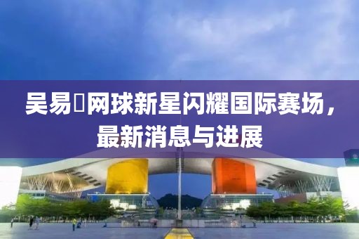 吴易昺网球新星闪耀国际赛场，最新消息与进展