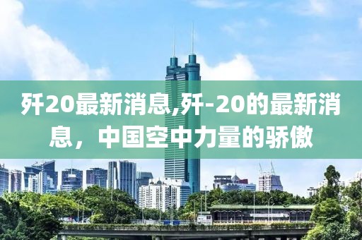 歼20最新消息,歼-20的最新消息，中国空中力量的骄傲