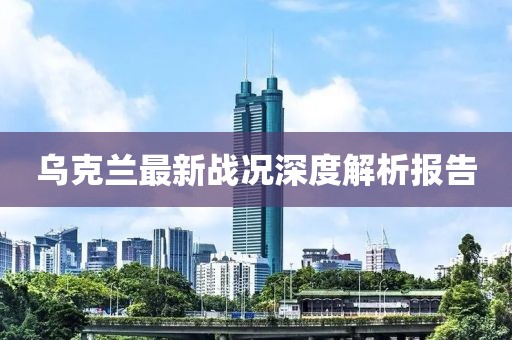 乌克兰最新战况深度解析报告