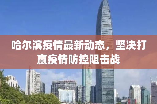 哈尔滨疫情最新动态，坚决打赢疫情防控阻击战