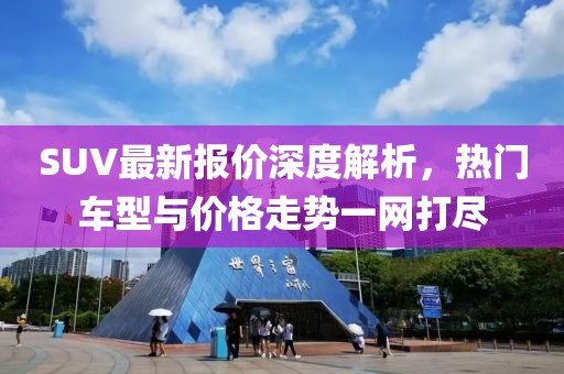 SUV最新报价深度解析，热门车型与价格走势一网打尽