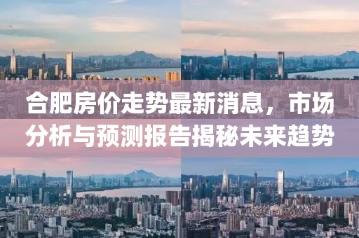 合肥房价走势最新消息，市场分析与预测报告揭秘未来趋势