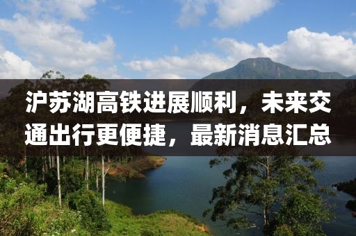 沪苏湖高铁进展顺利，未来交通出行更便捷，最新消息汇总