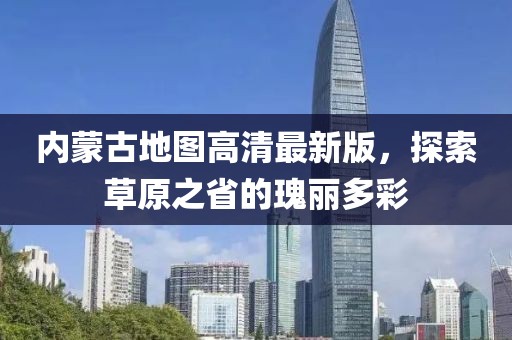 内蒙古地图高清最新版，探索草原之省的瑰丽多彩