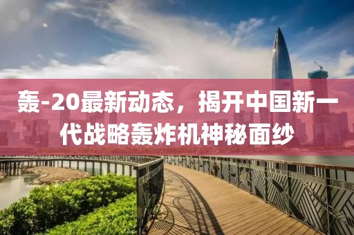 轰-20最新动态，揭开中国新一代战略轰炸机神秘面纱