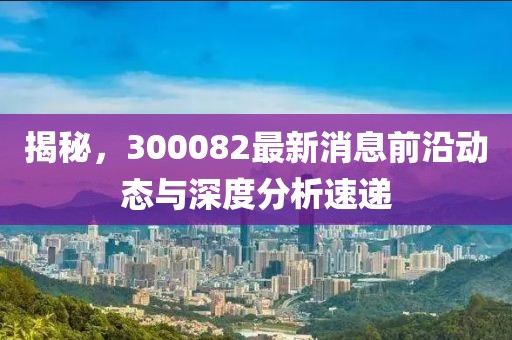 揭秘，300082最新消息前沿动态与深度分析速递