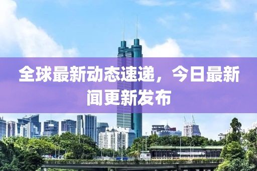 全球最新动态速递，今日最新闻更新发布