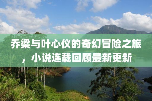 乔梁与叶心仪的奇幻冒险之旅，小说连载回顾最新更新