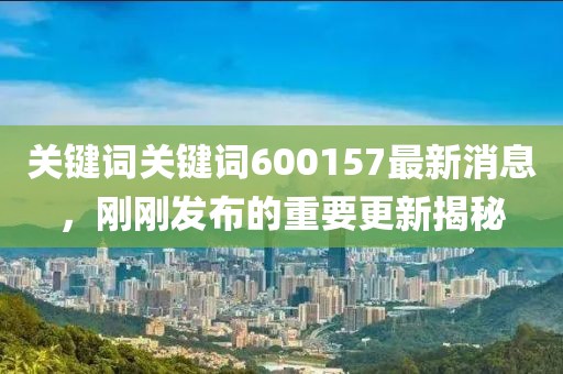 关键词关键词600157最新消息，刚刚发布的重要更新揭秘