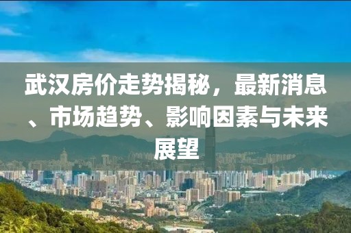 武汉房价走势揭秘，最新消息、市场趋势、影响因素与未来展望