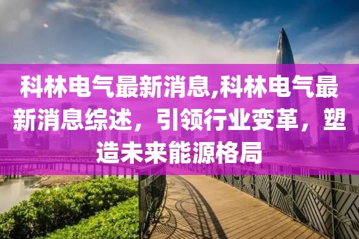 科林电气最新消息,科林电气最新消息综述，引领行业变革，塑造未来能源格局