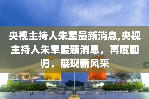 央视主持人朱军最新消息,央视主持人朱军最新消息，再度回归，展现新风采