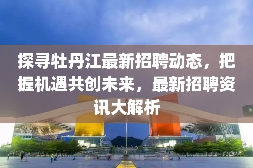 探寻牡丹江最新招聘动态，把握机遇共创未来，最新招聘资讯大解析