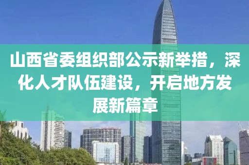 山西省委组织部公示新举措，深化人才队伍建设，开启地方发展新篇章