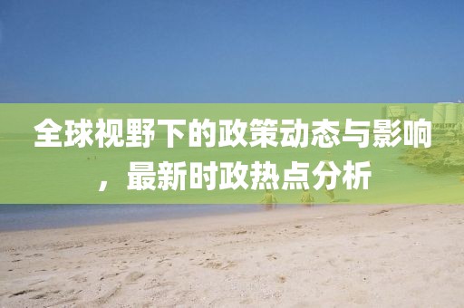 全球视野下的政策动态与影响，最新时政热点分析