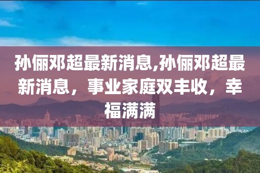 孙俪邓超最新消息,孙俪邓超最新消息，事业家庭双丰收，幸福满满