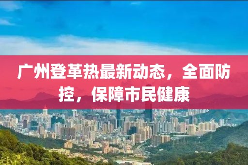 广州登革热最新动态，全面防控，保障市民健康