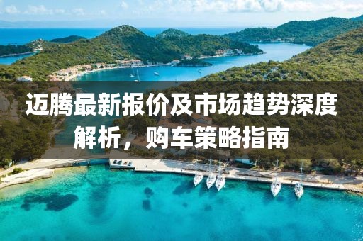 迈腾最新报价及市场趋势深度解析，购车策略指南