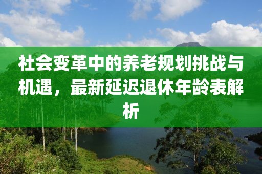 社会变革中的养老规划挑战与机遇，最新延迟退休年龄表解析