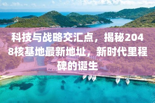 科技与战略交汇点，揭秘2048核基地最新地址，新时代里程碑的诞生