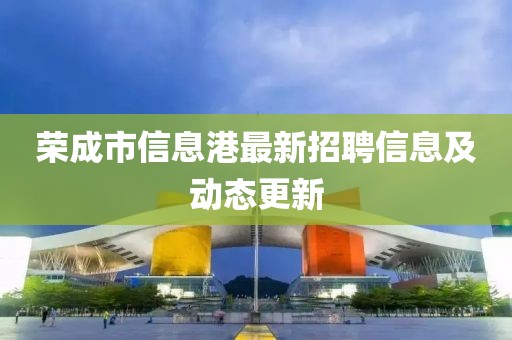 荣成市信息港最新招聘信息及动态更新