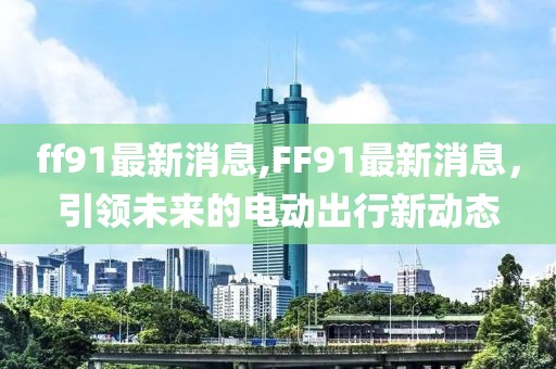 ff91最新消息,FF91最新消息，引领未来的电动出行新动态