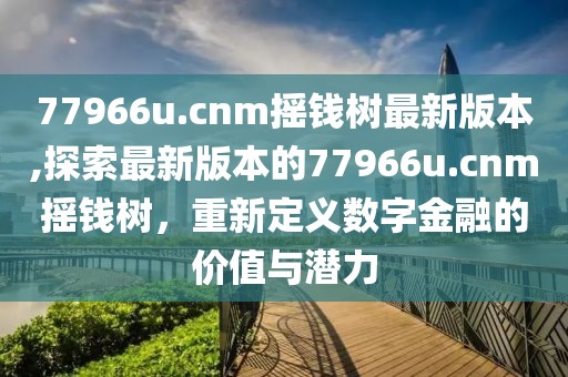 77966u.cnm摇钱树最新版本,探索最新版本的77966u.cnm摇钱树，重新定义数字金融的价值与潜力