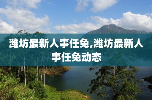 潍坊最新人事任免,潍坊最新人事任免动态