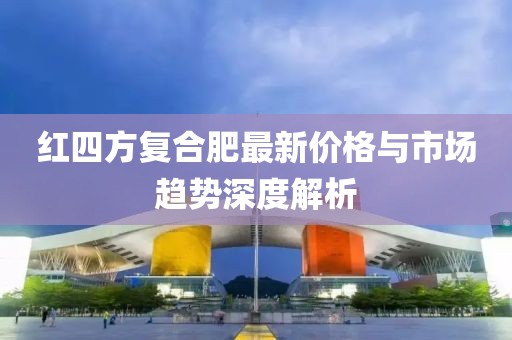 红四方复合肥最新价格与市场趋势深度解析