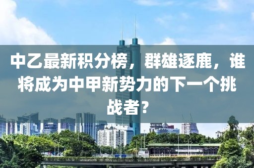 中乙最新积分榜，群雄逐鹿，谁将成为中甲新势力的下一个挑战者？