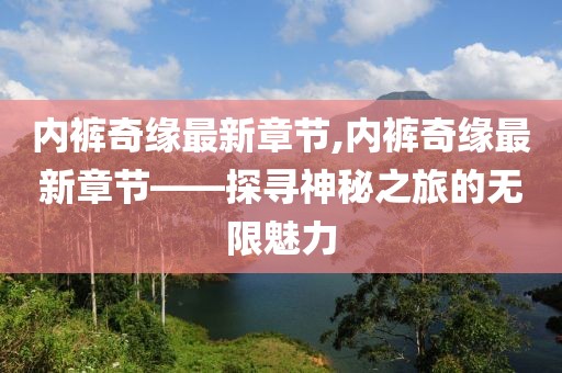 内裤奇缘最新章节,内裤奇缘最新章节——探寻神秘之旅的无限魅力