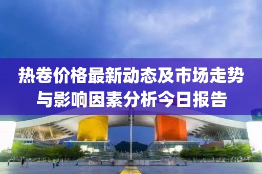 热卷价格最新动态及市场走势与影响因素分析今日报告