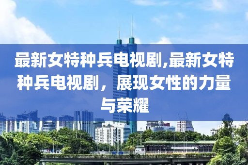 最新女特种兵电视剧,最新女特种兵电视剧，展现女性的力量与荣耀