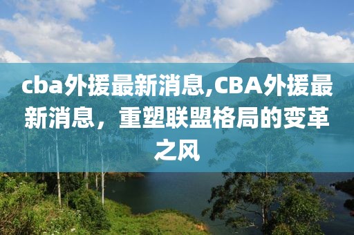 cba外援最新消息,CBA外援最新消息，重塑联盟格局的变革之风