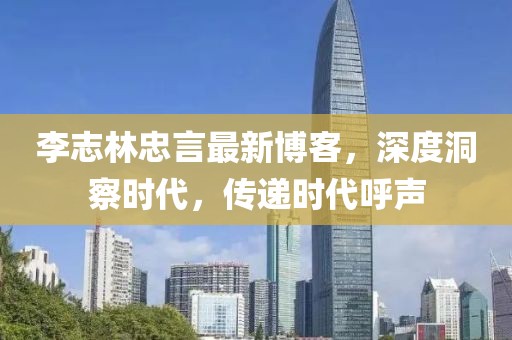 李志林忠言最新博客，深度洞察时代，传递时代呼声