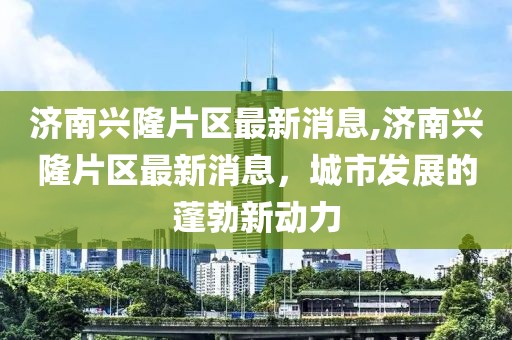 济南兴隆片区最新消息,济南兴隆片区最新消息，城市发展的蓬勃新动力