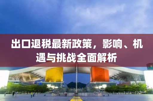 出口退税最新政策，影响、机遇与挑战全面解析